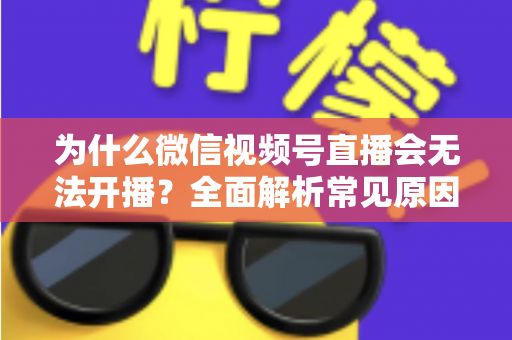 为什么微信视频号直播会无法开播？全面解析常见原因与实用解决方法