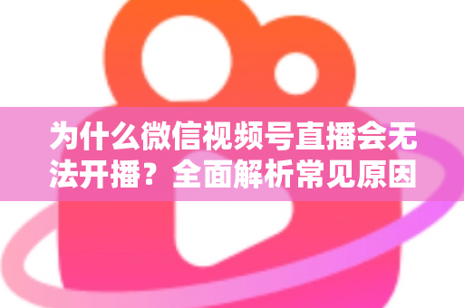 为什么微信视频号直播会无法开播？全面解析常见原因与实用解决方法