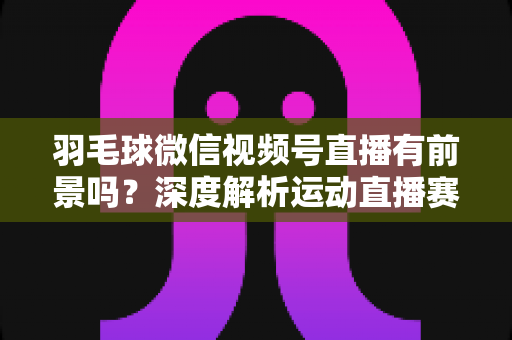 羽毛球微信视频号直播有前景吗？深度解析运动直播赛道的机会与变现路径