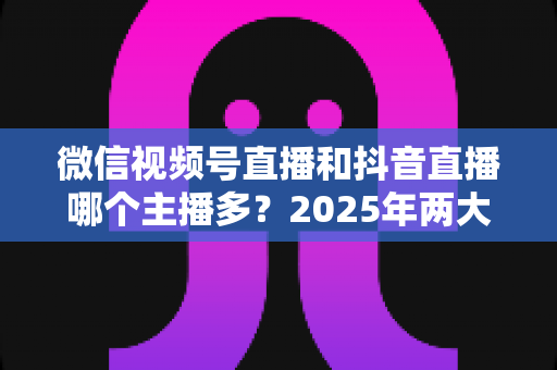 微信视频号直播和抖音直播哪个主播多?2025年两大直播平台主播数量与生态深度对比解析 微信视频号直播和抖音直播哪个主播多?2025年两大直播平台主播数量与生态深度对比解析