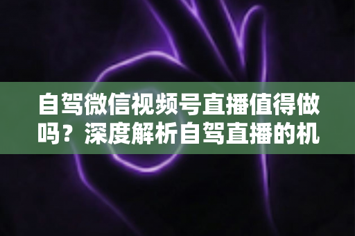 自驾微信视频号直播值得做吗?深度解析自驾直播的机遇、挑战与变现全攻略 自驾微信视频号直播值得做吗?深度解析自驾直播的机遇、挑战与变现全攻略