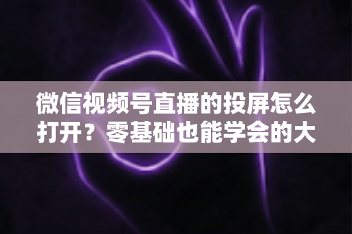 微信视频号直播的投屏怎么打开？零基础也能学会的大屏观看全攻略