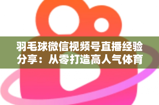 羽毛球微信视频号直播经验分享：从零打造高人气体育直播间的实战指南