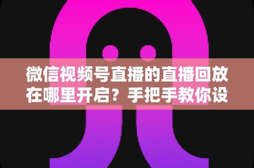 微信视频号直播的直播回放在哪里开启？手把手教你设置回放并高效管理直播内容