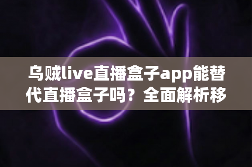 乌贼live直播盒子app能替代直播盒子吗？全面解析移动端直播新选择与功能对比指南
