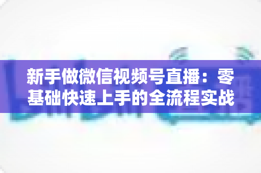 新手做微信视频号直播：零基础快速上手的全流程实战指南
