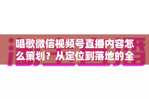 唱歌微信视频号直播内容怎么策划？从定位到落地的全流程实战指南