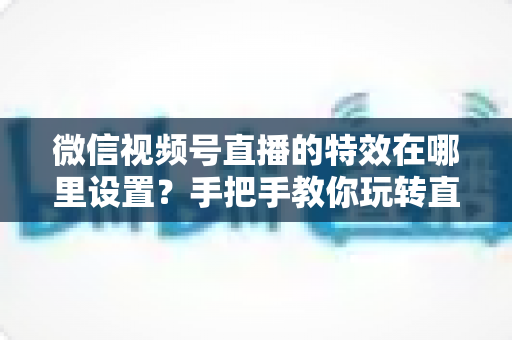 微信视频号直播的特效在哪里设置？手把手教你玩转直播特效的完整指南