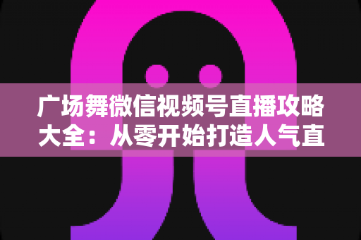 广场舞微信视频号直播攻略大全：从零开始打造人气直播间的新手实战指南