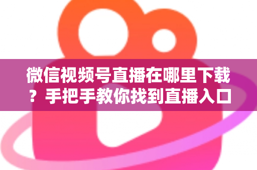 微信视频号直播在哪里下载?手把手教你找到直播入口、观看直播与保存回放的全流程指南 微信视频号直播在哪里下载?手把手教你找到直播入口、观看直播与保存回放的全流程指南