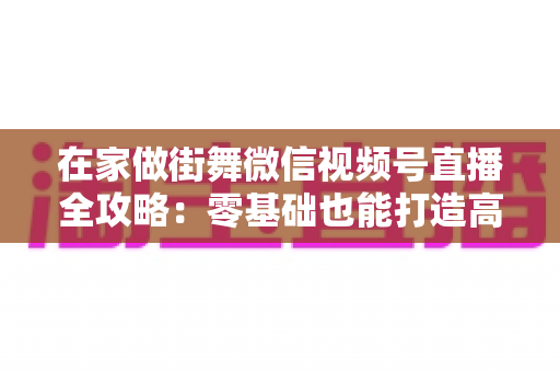 在家做街舞微信视频号直播全攻略：零基础也能打造高人气舞蹈直播间