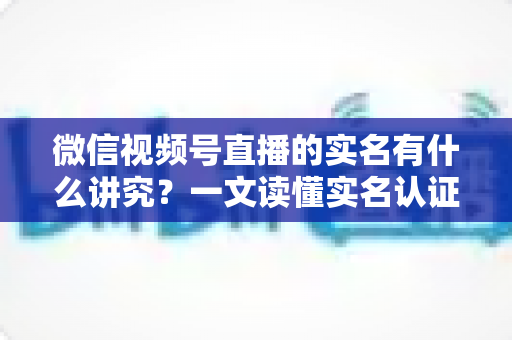 微信视频号直播的实名有什么讲究？一文读懂实名认证规则、流程与避坑指南
