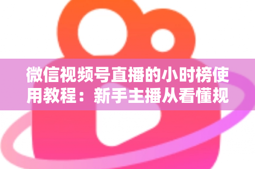 微信视频号直播的小时榜使用教程：新手主播从看懂规则到成功上榜的完整实战指南
