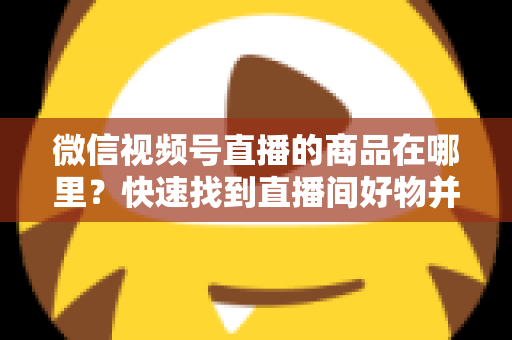 微信视频号直播的商品在哪里？快速找到直播间好物并轻松下单的完整指南