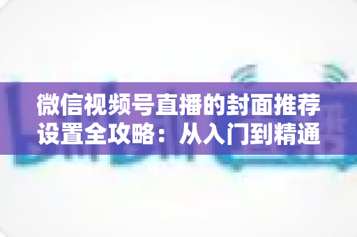 微信视频号直播的封面推荐设置全攻略:从入门到精通的流量增长实战指南 微信视频号直播的封面推荐设置全攻略:从入门到精通的流量增长实战指南