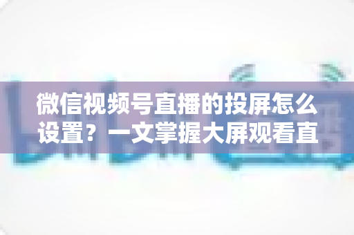 微信视频号直播的投屏怎么设置?一文掌握大屏观看直播的完整攻略 微信视频号直播的投屏怎么设置?一文掌握大屏观看直播的完整攻略