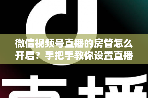 微信视频号直播的房管怎么开启？手把手教你设置直播间管理员，轻松打造高人气互动直播间