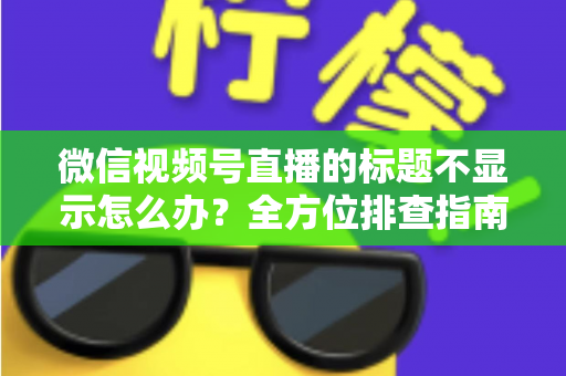 微信视频号直播的标题不显示怎么办？全方位排查指南与实用解决技巧，让直播间快速恢复正常运营