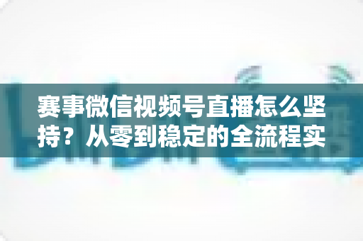 赛事微信视频号直播怎么坚持？从零到稳定的全流程实战指南