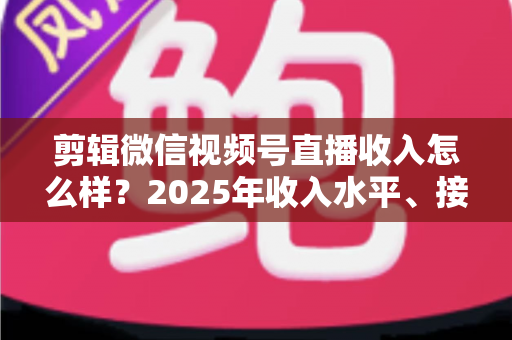 剪辑微信视频号直播收入怎么样?2025年收入水平、接单渠道与入行前景全解析 剪辑微信视频号直播收入怎么样?2025年收入水平、接单渠道与入行前景全解析