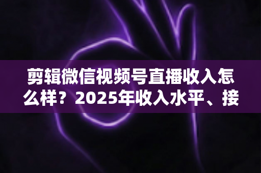 剪辑微信视频号直播收入怎么样?2025年收入水平、接单渠道与入行前景全解析 剪辑微信视频号直播收入怎么样?2025年收入水平、接单渠道与入行前景全解析