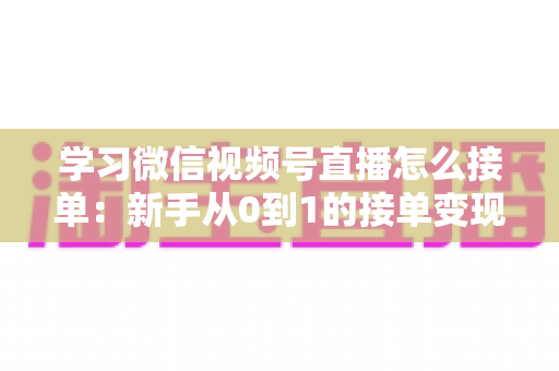 学习微信视频号直播怎么接单：新手从0到1的接单变现实战指南