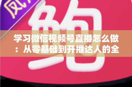 学习微信视频号直播怎么做：从零基础到开播达人的全流程实战指南