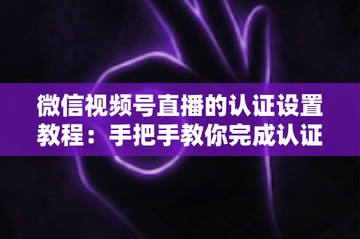 微信视频号直播的认证设置教程：手把手教你完成认证，快速解锁直播全部权益