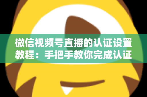 微信视频号直播的认证设置教程：手把手教你完成认证，快速解锁直播全部权益
