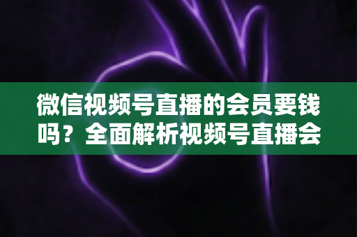 微信视频号直播的会员要钱吗？全面解析视频号直播会员收费规则、会员权益与理性消费指南