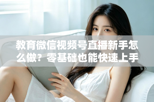 教育微信视频号直播新手怎么做？零基础也能快速上手的全流程指南