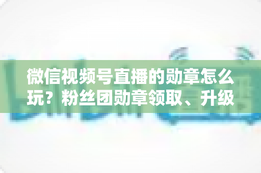微信视频号直播的勋章怎么玩？粉丝团勋章领取、升级与互动玩法全解析