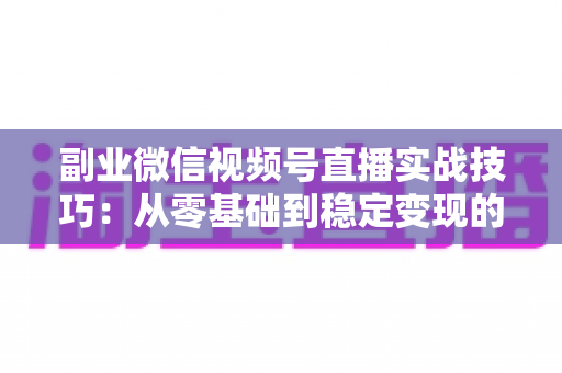 副业微信视频号直播实战技巧：从零基础到稳定变现的全方位指南