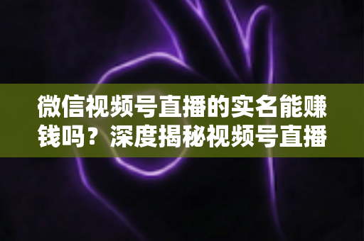 微信视频号直播的实名能赚钱吗？深度揭秘视频号直播变现的真相与实战攻略