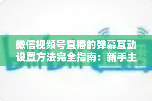 微信视频号直播的弹幕互动设置方法完全指南：新手主播从零掌握高活跃直播间运营技巧