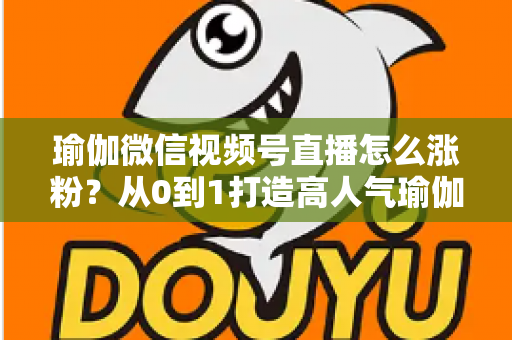 瑜伽微信视频号直播怎么涨粉？从0到1打造高人气瑜伽直播间的实战全攻略