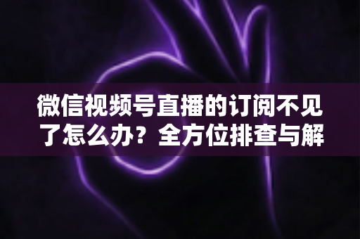 微信视频号直播的订阅不见了怎么办？全方位排查与解决方案指南