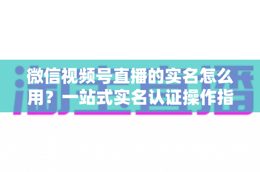 微信视频号直播的实名怎么用？一站式实名认证操作指南与开播全攻略