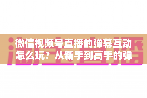 微信视频号直播的弹幕互动怎么玩？从新手到高手的弹幕运营完全指南