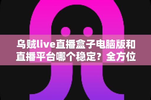 乌贼live直播盒子电脑版和直播平台哪个稳定？全方位对比解析与实用观看指南