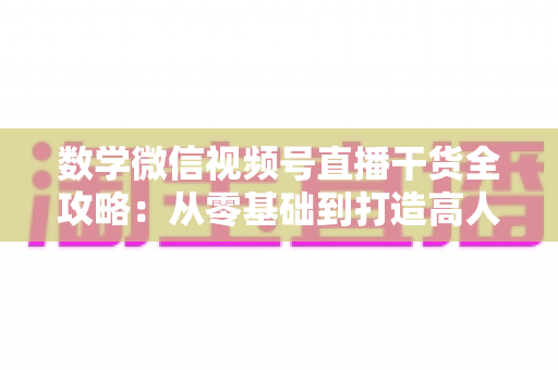 数学微信视频号直播干货全攻略：从零基础到打造高人气数学直播间的实战秘籍