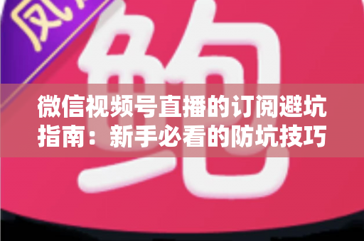 微信视频号直播的订阅避坑指南：新手必看的防坑技巧与理性消费全解析