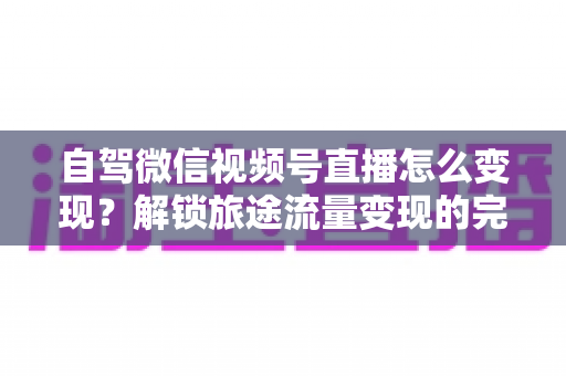 自驾微信视频号直播怎么变现？解锁旅途流量变现的完整攻略