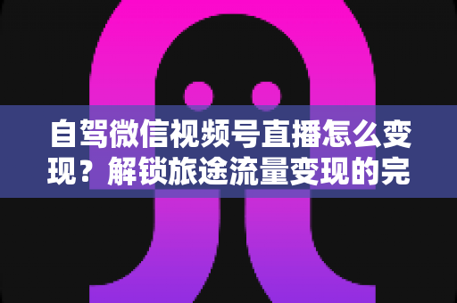 自驾微信视频号直播怎么变现？解锁旅途流量变现的完整攻略