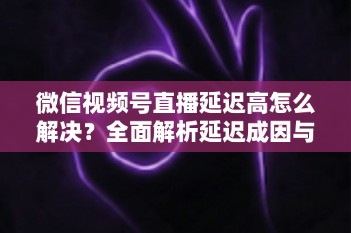 微信视频号直播延迟高怎么解决?全面解析延迟成因与高效优化方案 微信视频号直播延迟高怎么解决?全面解析延迟成因与高效优化方案