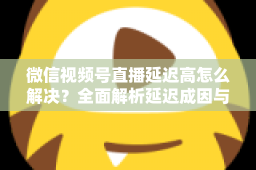 微信视频号直播延迟高怎么解决?全面解析延迟成因与高效优化方案 微信视频号直播延迟高怎么解决?全面解析延迟成因与高效优化方案