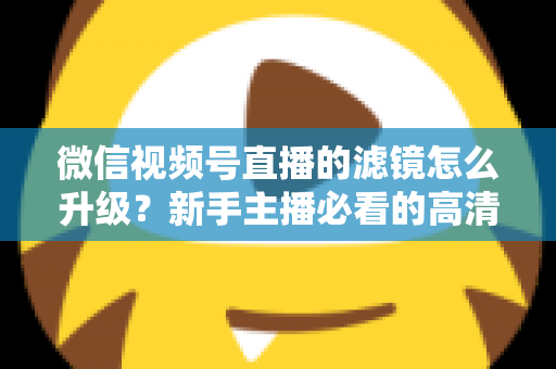 微信视频号直播的滤镜怎么升级？新手主播必看的高清美颜直播全攻略