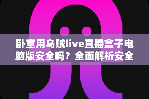 卧室用乌贼live直播盒子电脑版安全吗?全面解析安全风险与隐私防护实用指南 卧室用乌贼live直播盒子电脑版安全吗?全面解析安全风险与隐私防护实用指南