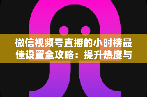 微信视频号直播的小时榜最佳设置全攻略:提升热度与排名的实战指南 微信视频号直播的小时榜最佳设置全攻略:提升热度与排名的实战指南