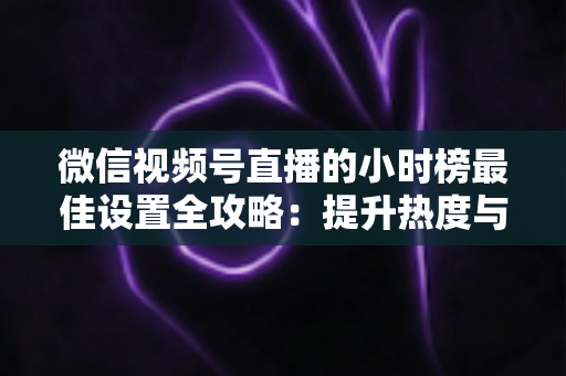 微信视频号直播的小时榜最佳设置全攻略：提升热度与排名的实战指南